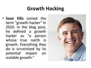 Growth Hacking
• Sean Ellis coined the
term "growth hacker" in
2010. In the blog post,
he defined a growth
hacker as "a person
whose true north is
growth. Everything they
do is scrutinized by its
potential impact on
scalable growth."
 