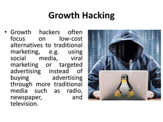 Growth Hacking
• Growth hackers often
focus on low-cost
alternatives to traditional
marketing, e.g. using
social media, viral
marketing or targeted
advertising instead of
buying advertising
through more traditional
media such as radio,
newspaper, and
television.
 
