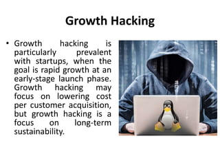 Growth Hacking
• Growth hacking is
particularly prevalent
with startups, when the
goal is rapid growth at an
early-stage launch phase.
Growth hacking may
focus on lowering cost
per customer acquisition,
but growth hacking is a
focus on long-term
sustainability.
 