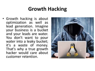 Growth Hacking
• Growth hacking is about
optimization as well as
lead generation. Imagine
your business is a bucket
and your leads are water.
You don't want to pour
water into a leaky bucket;
it's a waste of money.
That's why a true growth
hacker would care about
customer retention.
 
