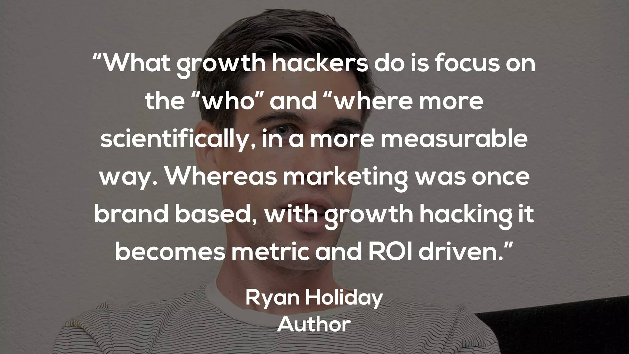 “What growth hackers do is focus on
the “who” and “where more
scientifically, in a more measurable
way. Whereas marketing was once
brand based, with growth hacking it
becomes metric and ROI driven.”
Ryan Holiday
Author
 