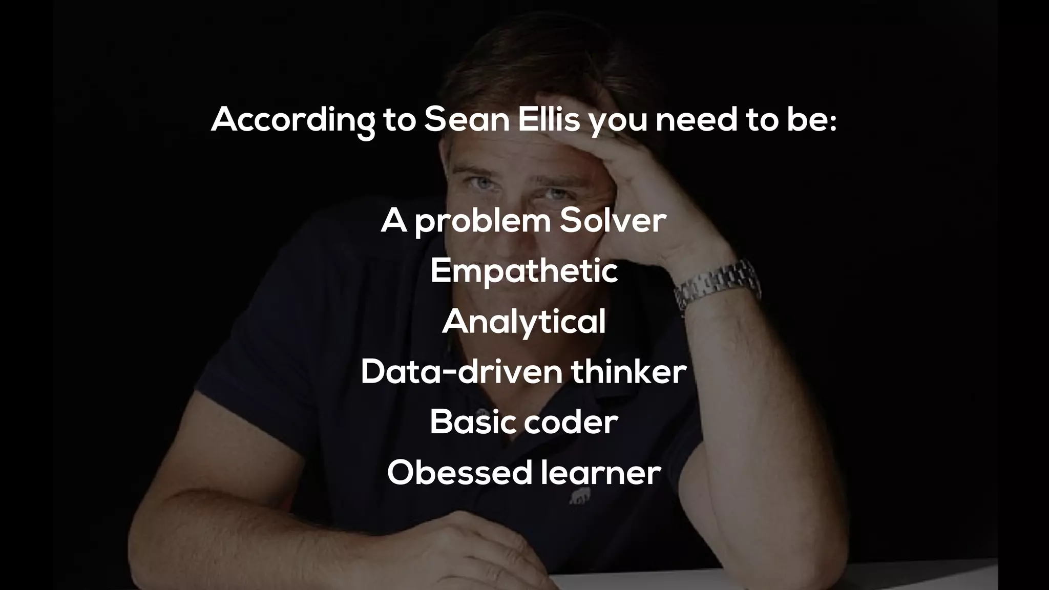 According to Sean Ellis you need to be:
A problem Solver
Empathetic
Analytical
Data-driven thinker
Basic coder
Obessed learner
 