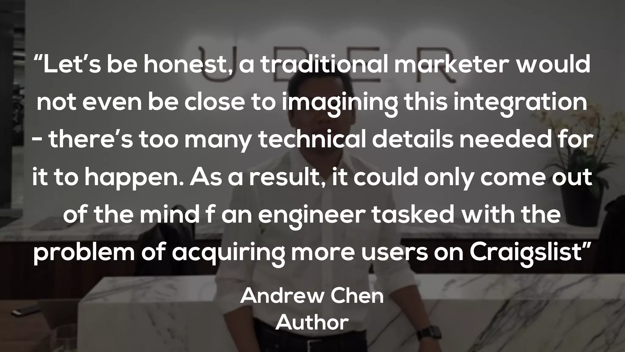 “Let’s be honest, a traditional marketer would
not even be close to imagining this integration
- there’s too many technical details needed for
it to happen. As a result, it could only come out
of the mind f an engineer tasked with the
problem of acquiring more users on Craigslist”
Andrew Chen
Author
 
