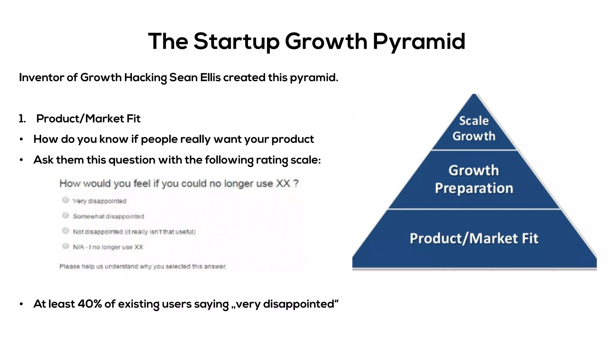 The Startup Growth Pyramid
Inventor of Growth Hacking Sean Ellis created this pyramid.
1. Product/Market Fit
• How do you know if people really want your product
• Ask them this question with the following rating scale:
• At least 40% of existing users saying „very disappointed“
 