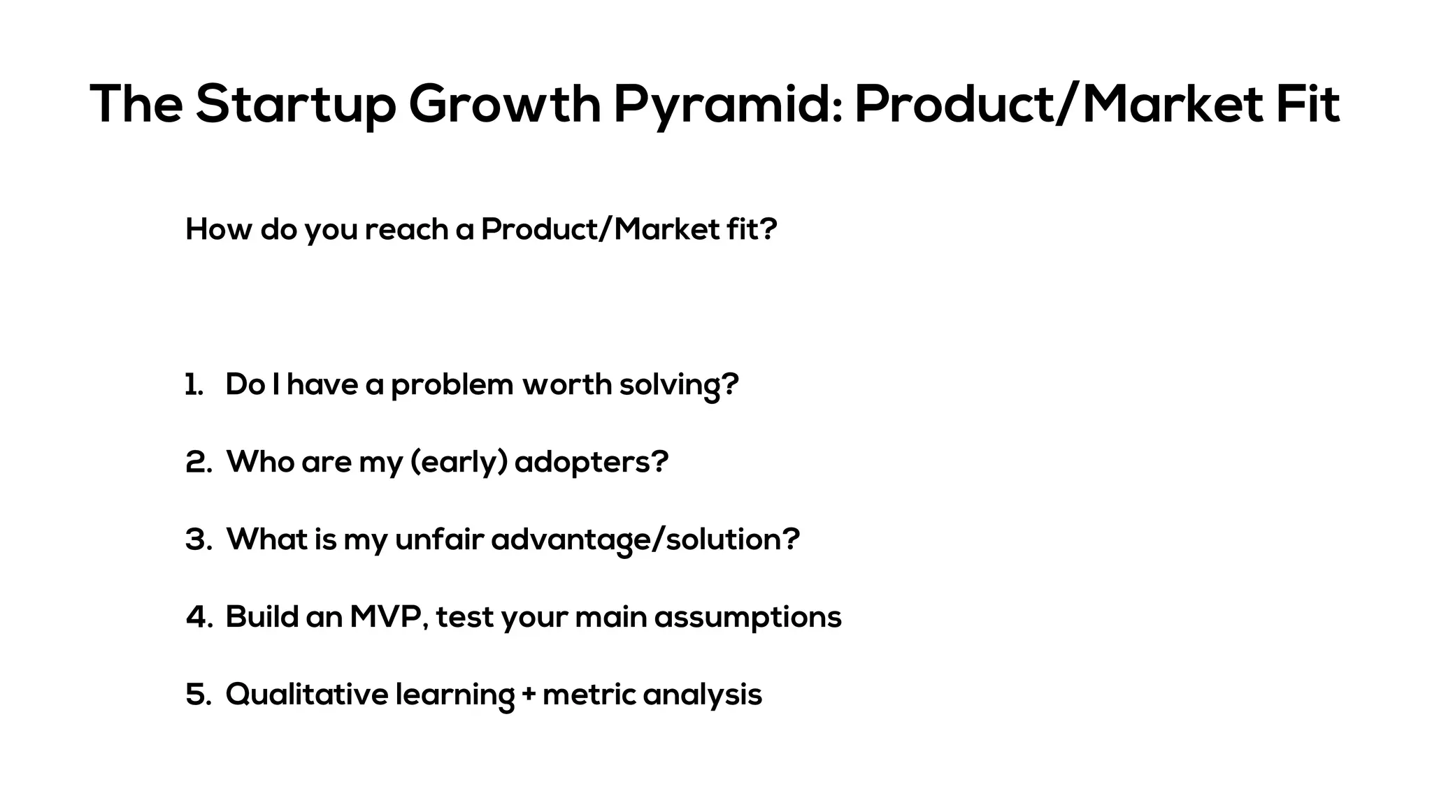 The Startup Growth Pyramid: Product/Market Fit
How do you reach a Product/Market fit?
1. Do I have a problem worth solving?
2. Who are my (early) adopters?
3. What is my unfair advantage/solution?
4. Build an MVP, test your main assumptions
5. Qualitative learning + metric analysis
 