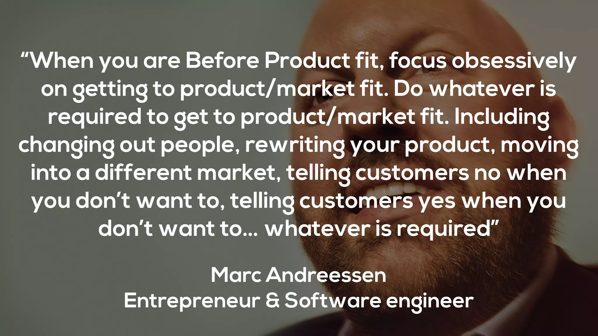 “When you are Before Product fit, focus obsessively
on getting to product/market fit. Do whatever is
required to get to product/market fit. Including
changing out people, rewriting your product, moving
into a different market, telling customers no when
you don’t want to, telling customers yes when you
don’t want to… whatever is required”
Marc Andreessen
Entrepreneur & Software engineer
 