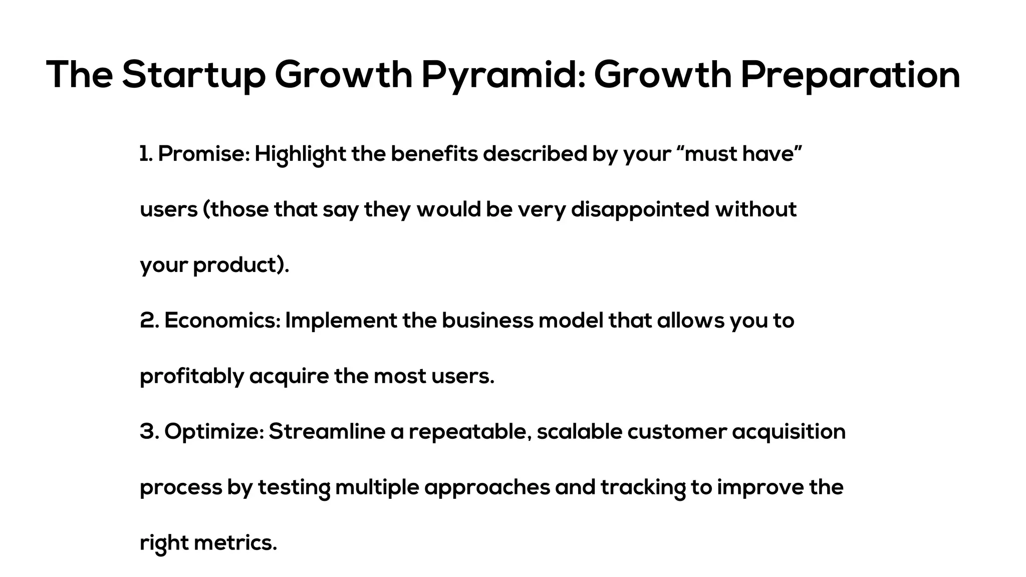 The Startup Growth Pyramid: Growth Preparation
1. Promise: Highlight the benefits described by your “must have”
users (those that say they would be very disappointed without
your product).
2. Economics: Implement the business model that allows you to
profitably acquire the most users.
3. Optimize: Streamline a repeatable, scalable customer acquisition
process by testing multiple approaches and tracking to improve the
right metrics.
 