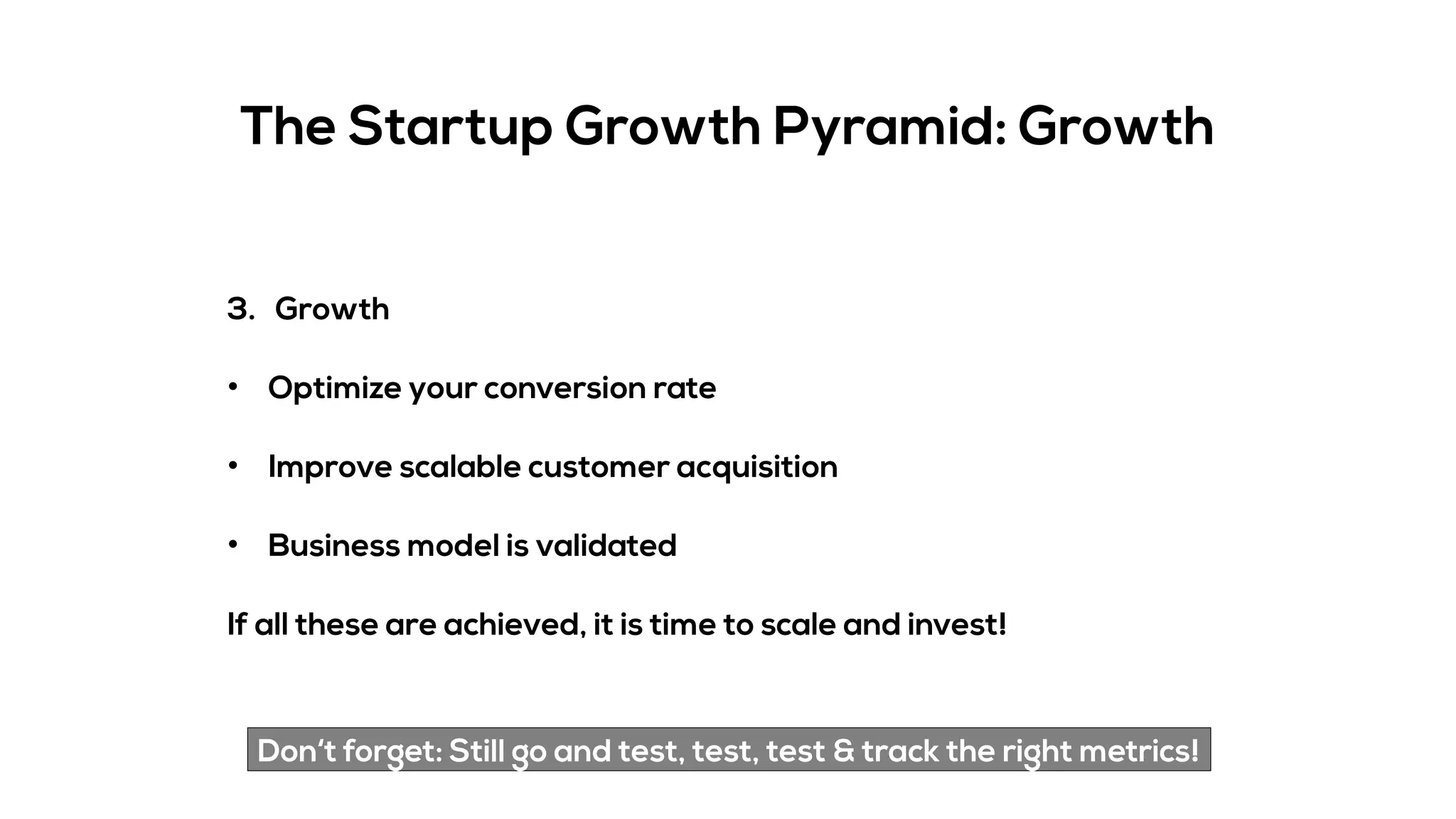 The Startup Growth Pyramid: Growth
3. Growth
• Optimize your conversion rate
• Improve scalable customer acquisition
• Business model is validated
If all these are achieved, it is time to scale and invest!
Don‘t forget: Still go and test, test, test & track the right metrics!
 