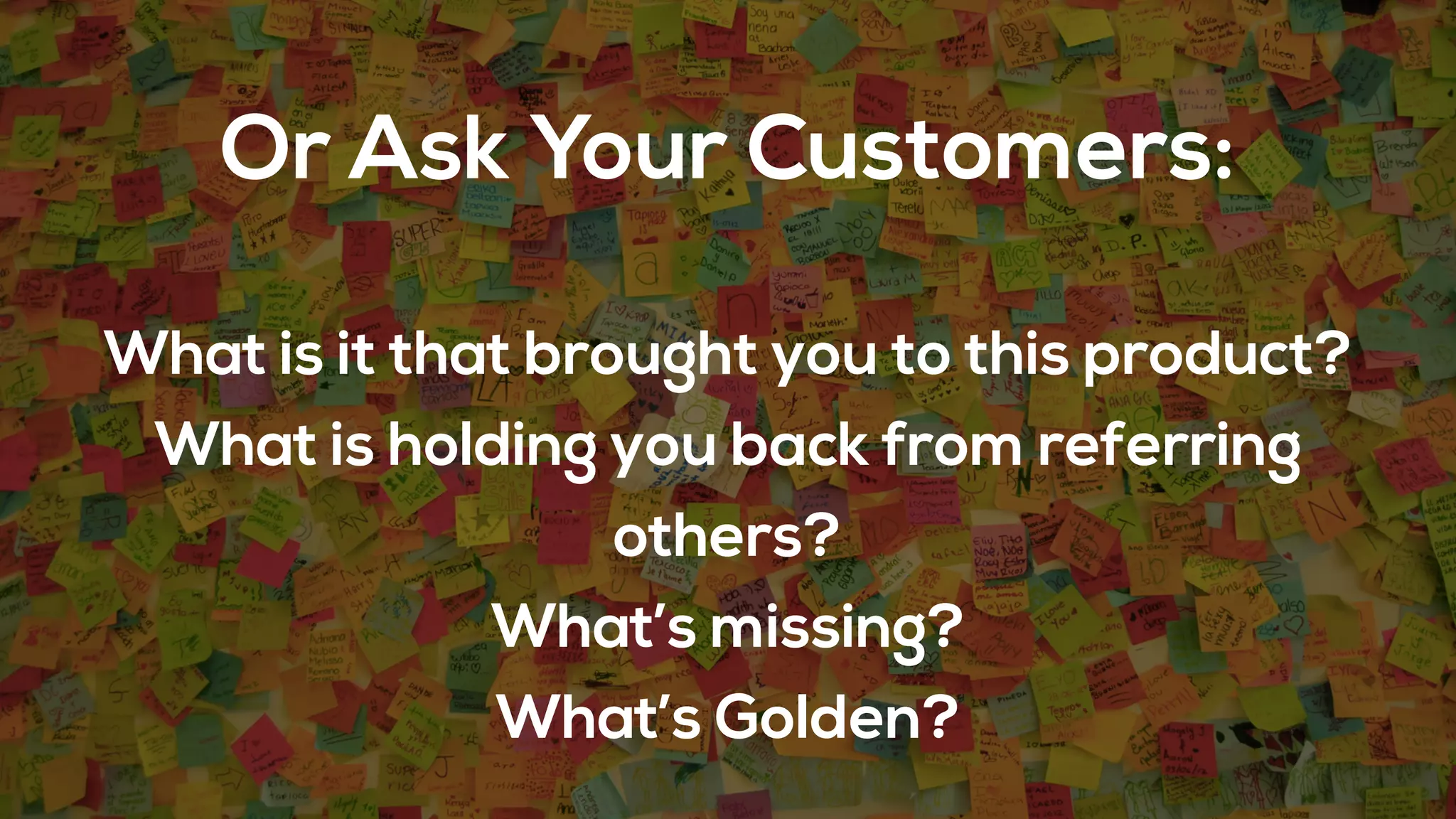 Or Ask Your Customers:
What is it that brought you to this product?
What is holding you back from referring
others?
What’s missing?
What’s Golden?
 