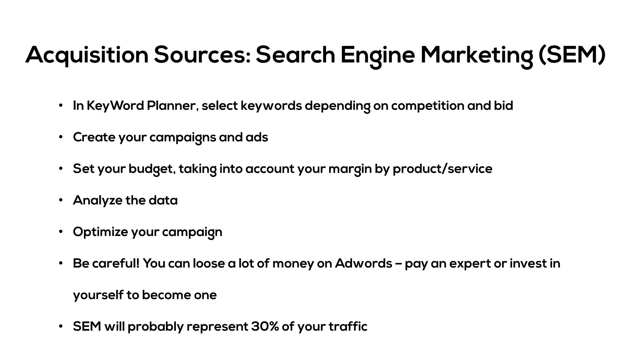 Acquisition Sources: Search Engine Marketing (SEM)
• In KeyWord Planner, select keywords depending on competition and bid
• Create your campaigns and ads
• Set your budget, taking into account your margin by product/service
• Analyze the data
• Optimize your campaign
• Be careful! You can loose a lot of money on Adwords – pay an expert or invest in
yourself to become one
• SEM will probably represent 30% of your traffic
 