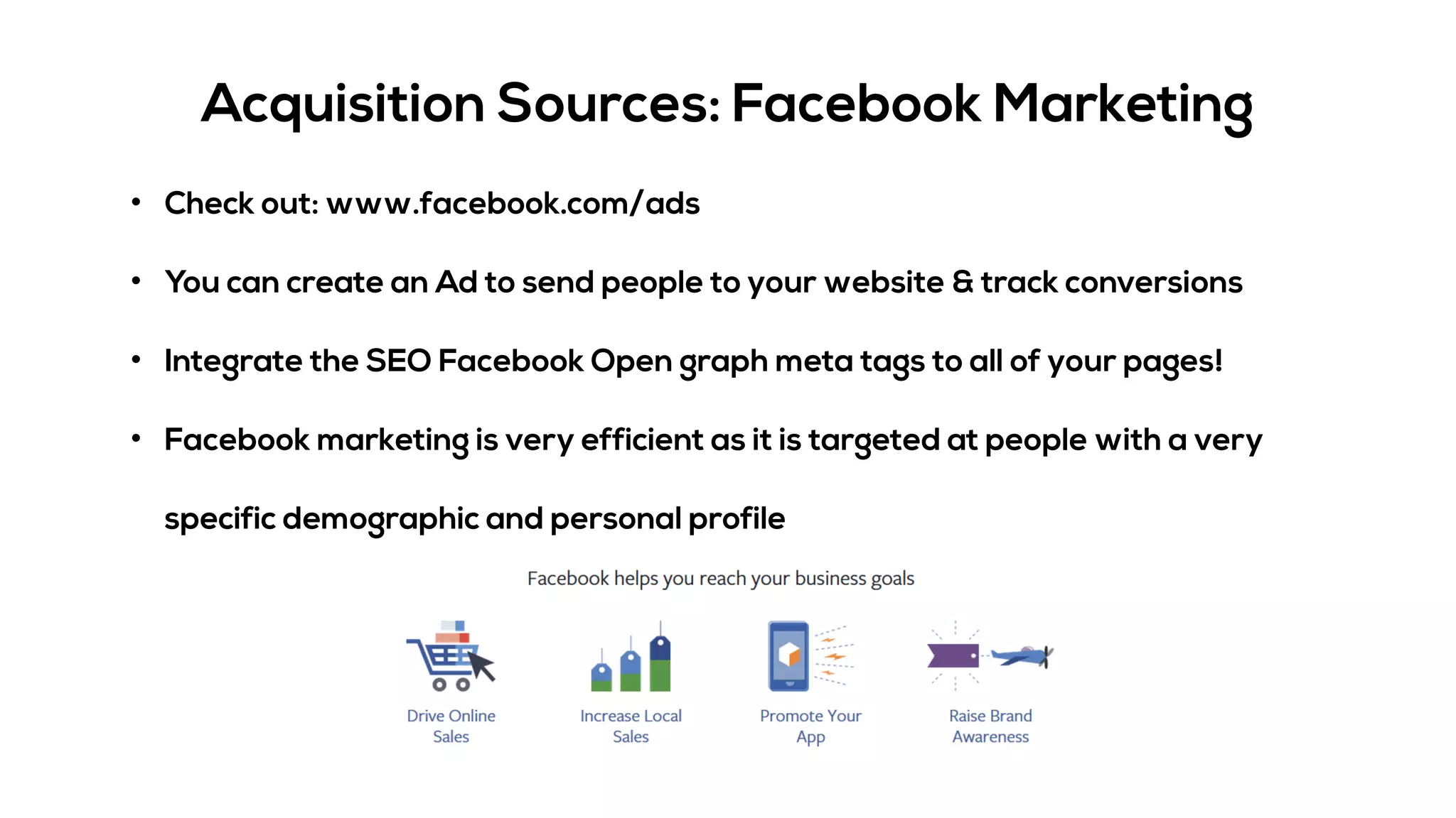 Acquisition Sources: Facebook Marketing
• Check out: www.facebook.com/ads
• You can create an Ad to send people to your website & track conversions
• Integrate the SEO Facebook Open graph meta tags to all of your pages!
• Facebook marketing is very efficient as it is targeted at people with a very
specific demographic and personal profile
 