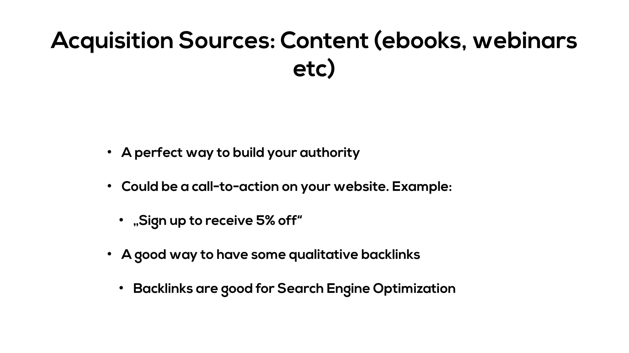 Acquisition Sources: Content (ebooks, webinars
etc)
• A perfect way to build your authority
• Could be a call-to-action on your website. Example:
• „Sign up to receive 5% off“
• A good way to have some qualitative backlinks
• Backlinks are good for Search Engine Optimization
 