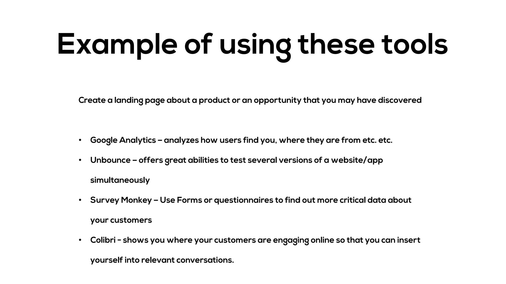 Example of using these tools
Create a landing page about a product or an opportunity that you may have discovered
• Google Analytics – analyzes how users find you, where they are from etc. etc.
• Unbounce – offers great abilities to test several versions of a website/app
simultaneously
• Survey Monkey – Use Forms or questionnaires to find out more critical data about
your customers
• Colibri - shows you where your customers are engaging online so that you can insert
yourself into relevant conversations.
 