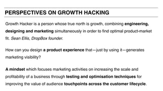 Growth Hacker is a person whose true north is growth, combining engineering,
designing and marketing simultaneously in order to find optimal product-market
fit. Sean Ellis, DropBox founder.
How can you design a product experience that—just by using it—generates
marketing visibility?
A mindset which focuses marketing activities on increasing the scale and
profitability of a business through testing and optimisation techniques for
improving the value of audience touchpoints across the customer lifecycle.
PERSPECTIVES ON GROWTH HACKING
 