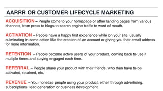 ACQUISITION – People come to your homepage or other landing pages from various
channels, from press to blogs to search engine traffic to word of mouth.
ACTIVATION – People have a happy first experience while on your site, usually
culminating in some action like the creation of an account or giving you their email address
for more information.
RETENTION – People become active users of your product, coming back to use it
multiple times and staying engaged each time.
REFERRAL – People share your product with their friends, who then have to be
activated, retained, etc.
REVENUE – You monetize people using your product, either through advertising,
subscriptions, lead generation or business development.
AARRR OR CUSTOMER LIFECYCLE MARKETING
 