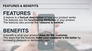 A feature is a factual description of how your product works.
The features are the functioning attributes of your product.
The features also provide the ‘reasons to believe’.
A benefit is what your product does for the customer.
The ways that the features make your customer’s life better by
increasing pleasure or decreasing pain.
FEATURES & BENEFITS
FEATURES
BENEFITS
 