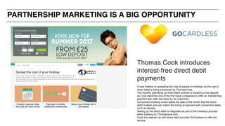 Thomas Cook introduces
interest-free direct debit
payments
A new method of spreading the cost of paying for holidays by the use of
direct debit is being introduced by Thomas Cook.
The monthly payments by direct debit scheme is linked to a low deposit
as Cook becomes one of the first travel companies to offer an interest-free
payment plan with zero fees for its customers.
Consumers booking online select the date of the month that the direct
debit is taken and can match the timing of payment with convenient dates,
such as payday.
Setting up the direct debit is integrated as part of the checkout process
when booking on Thomascook.com.
Cook has teamed up with direct debit provider GoCardless to offer the
service.
PARTNERSHIP MARKETING IS A BIG OPPORTUNITY
 