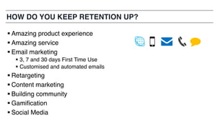 HOW DO YOU KEEP RETENTION UP?
§ Amazing product experience
§ Amazing service
§ Email marketing
§ 3, 7 and 30 days First Time Use
§ Customised and automated emails
§ Retargeting
§ Content marketing
§ Building community
§ Gamification
§ Social Media
 