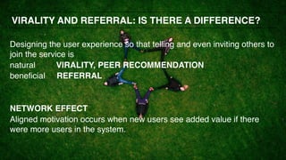 Designing the user experience so that telling and even inviting others to
join the service is
natural VIRALITY, PEER RECOMMENDATION
beneficial REFERRAL
NETWORK EFFECT
Aligned motivation occurs when new users see added value if there
were more users in the system.
VIRALITY AND REFERRAL: IS THERE A DIFFERENCE?
 