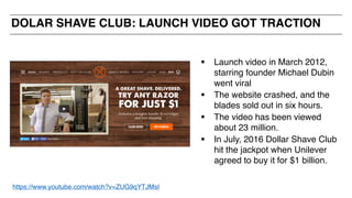DOLAR SHAVE CLUB: LAUNCH VIDEO GOT TRACTION
§ Launch video in March 2012,
starring founder Michael Dubin
went viral
§ The website crashed, and the
blades sold out in six hours.
§ The video has been viewed
about 23 million.
§ In July, 2016 Dollar Shave Club
hit the jackpot when Unilever
agreed to buy it for $1 billion.
https://www.youtube.com/watch?v=ZUG9qYTJMsI
 