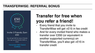 TRANSFERWISE: REFERRAL BONUS
Transfer for free when
you refer a friend!
- Every friend that you invite to
TransferWise will get +£15 in fee credit
- And for every invited friend who makes a
transfer over £200 (or equivalent in
another supported currency) on
TransferWise, you’ll also get +£15 in
transfer credit
 