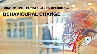 DISRUPTIVE TECHNOLOGIES REQUIRE A
BEHAVIOURAL CHANGE
 
