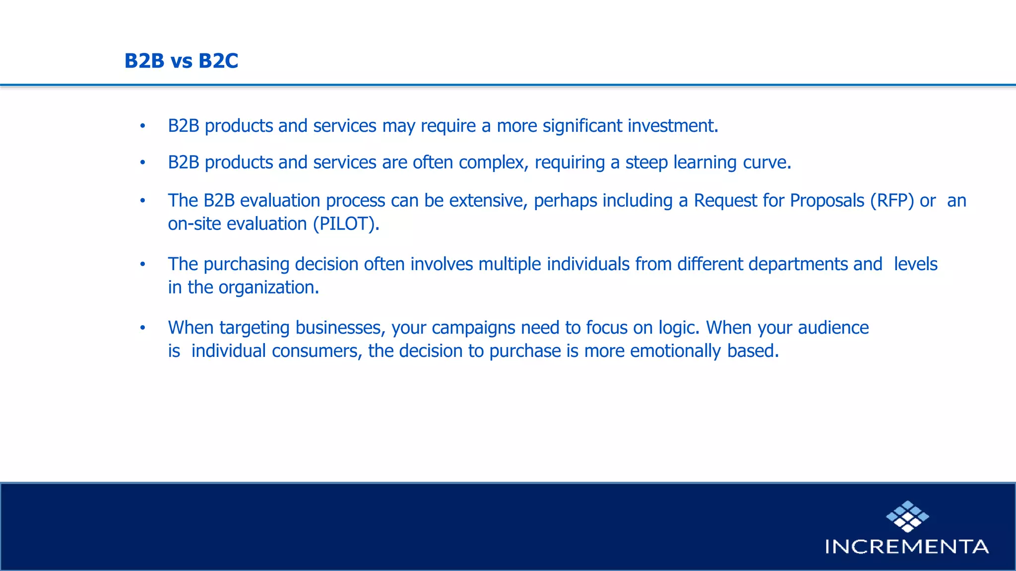 B2B vs B2C
• B2B products and services may require a more significant investment.
• B2B products and services are often complex, requiring a steep learning curve.
• The B2B evaluation process can be extensive, perhaps including a Request for Proposals (RFP) or an
on-site evaluation (PILOT).
• The purchasing decision often involves multiple individuals from different departments and levels
in the organization.
• When targeting businesses, your campaigns need to focus on logic. When your audience
is individual consumers, the decision to purchase is more emotionally based.
 