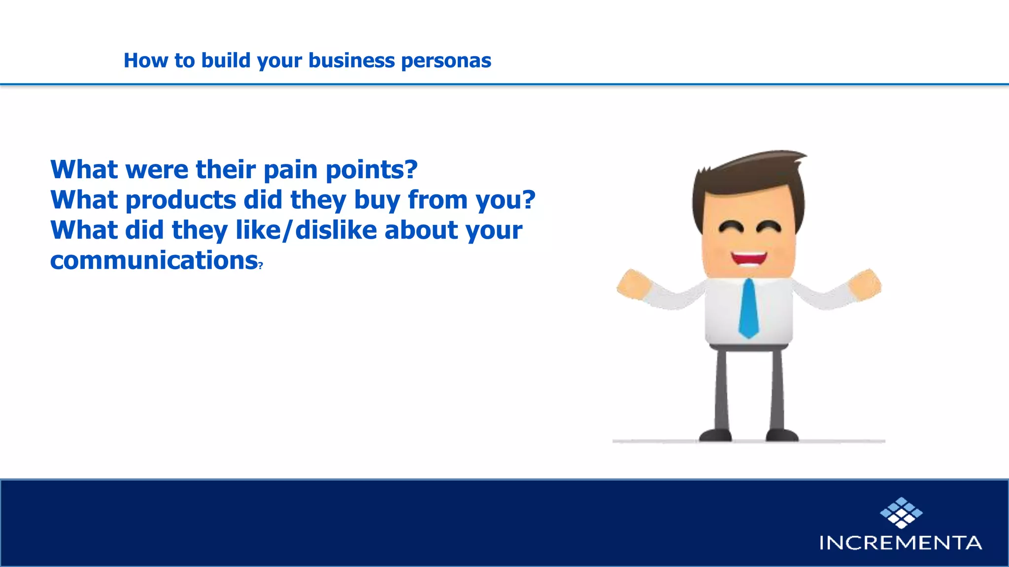 Personas
What were their pain points?
What products did they buy from you?
What did they like/dislike about your
communications?
How to build your business personas
 