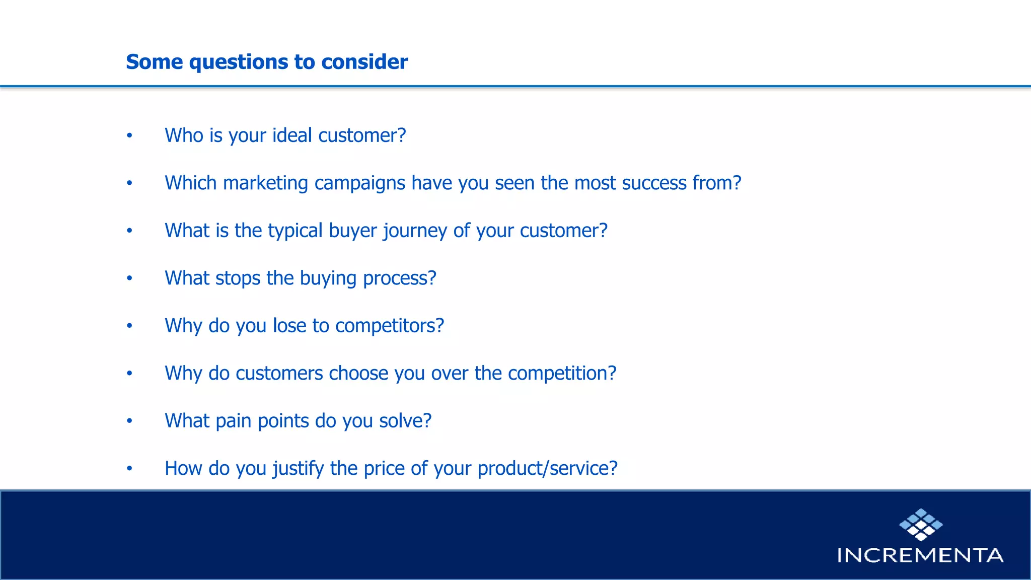Some questions to consider
• Who is your ideal customer?
• Which marketing campaigns have you seen the most success from?
• What is the typical buyer journey of your customer?
• What stops the buying process?
• Why do you lose to competitors?
• Why do customers choose you over the competition?
• What pain points do you solve?
• How do you justify the price of your product/service?
 