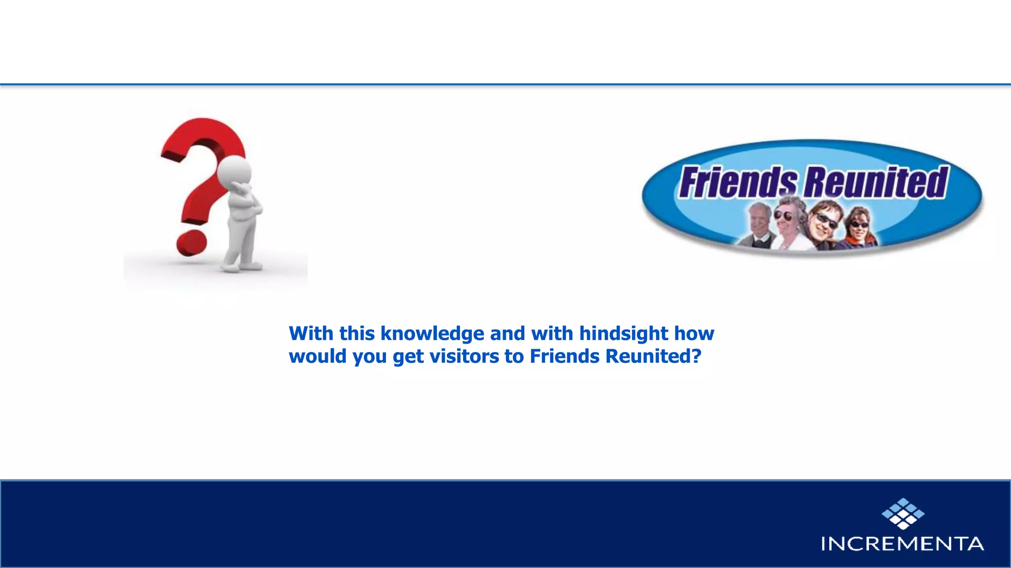 With this knowledge and with hindsight how
would you get visitors to Friends Reunited?
 