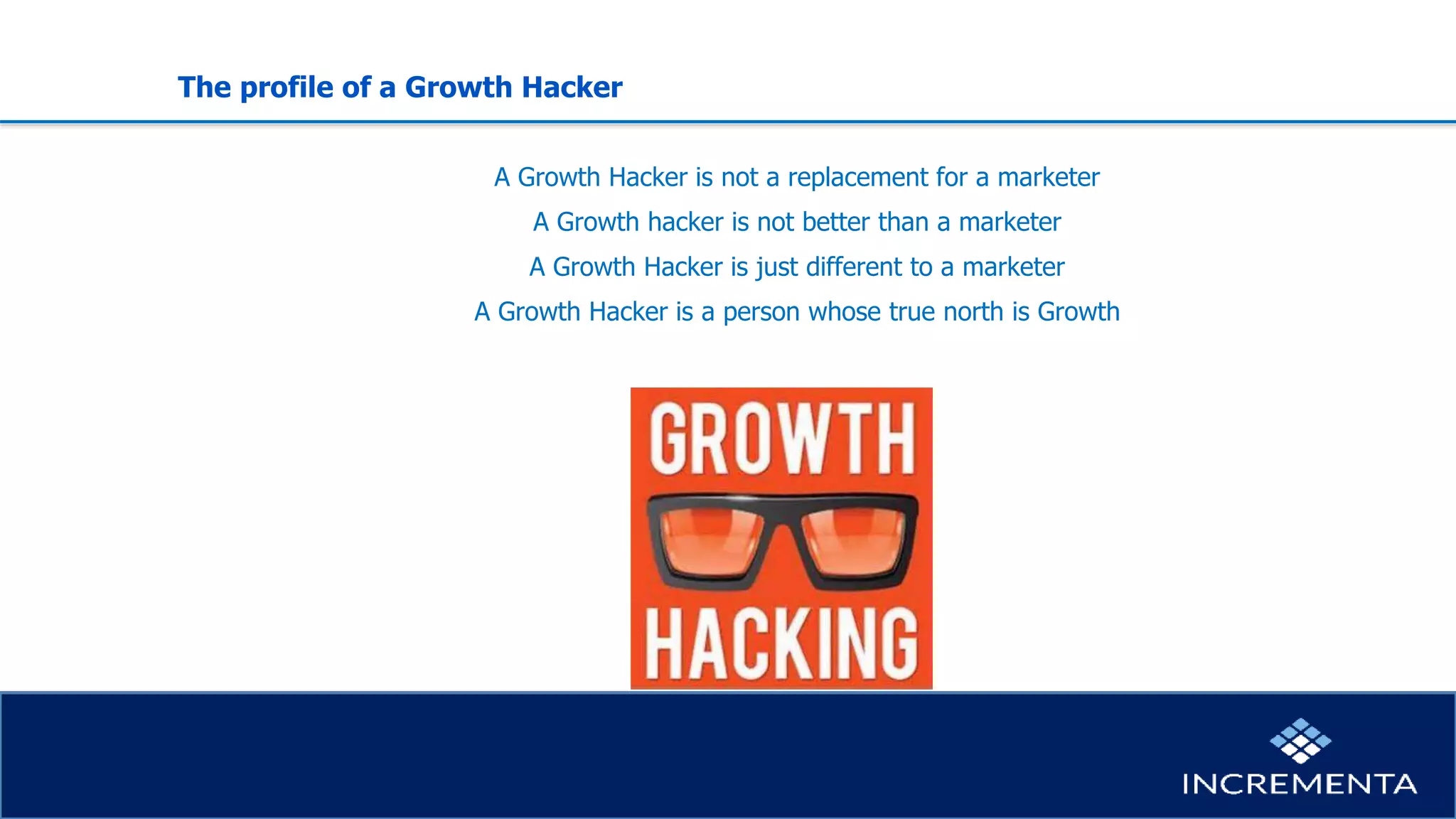 The profile of a Growth Hacker
A Growth Hacker is not a replacement for a marketer
A Growth hacker is not better than a marketer
A Growth Hacker is just different to a marketer
A Growth Hacker is a person whose true north is Growth
 
