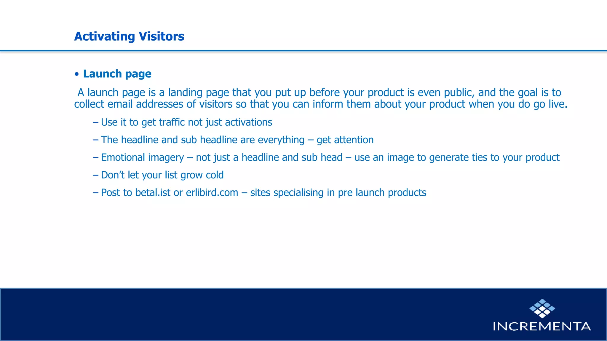 Activating Visitors
• Launch page
A launch page is a landing page that you put up before your product is even public, and the goal is to
collect email addresses of visitors so that you can inform them about your product when you do go live.
− Use it to get traffic not just activations
− The headline and sub headline are everything – get attention
− Emotional imagery – not just a headline and sub head – use an image to generate ties to your product
− Don’t let your list grow cold
− Post to betal.ist or erlibird.com – sites specialising in pre launch products
 