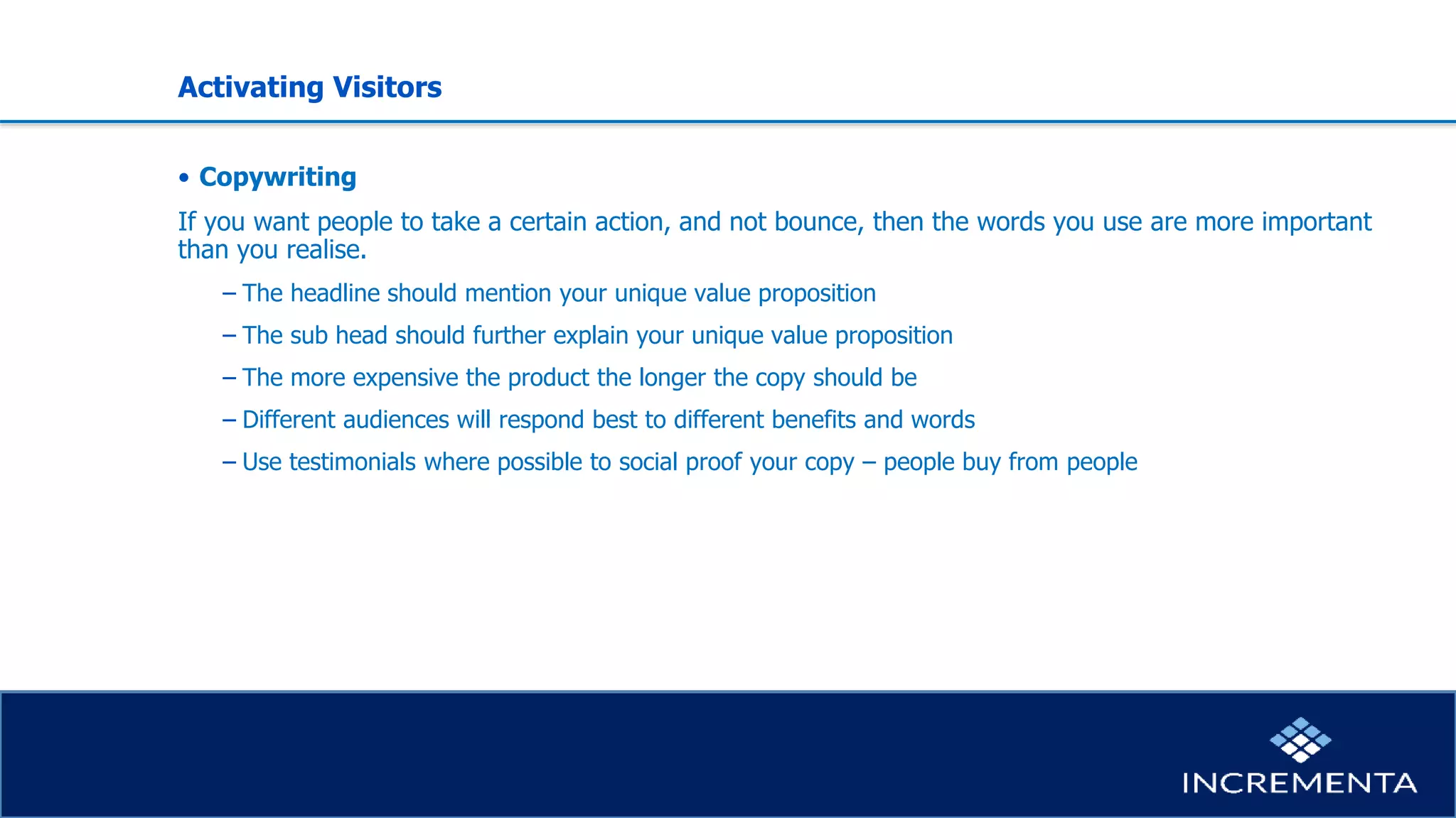 Activating Visitors
• Copywriting
If you want people to take a certain action, and not bounce, then the words you use are more important
than you realise.
− The headline should mention your unique value proposition
− The sub head should further explain your unique value proposition
− The more expensive the product the longer the copy should be
− Different audiences will respond best to different benefits and words
− Use testimonials where possible to social proof your copy – people buy from people
 