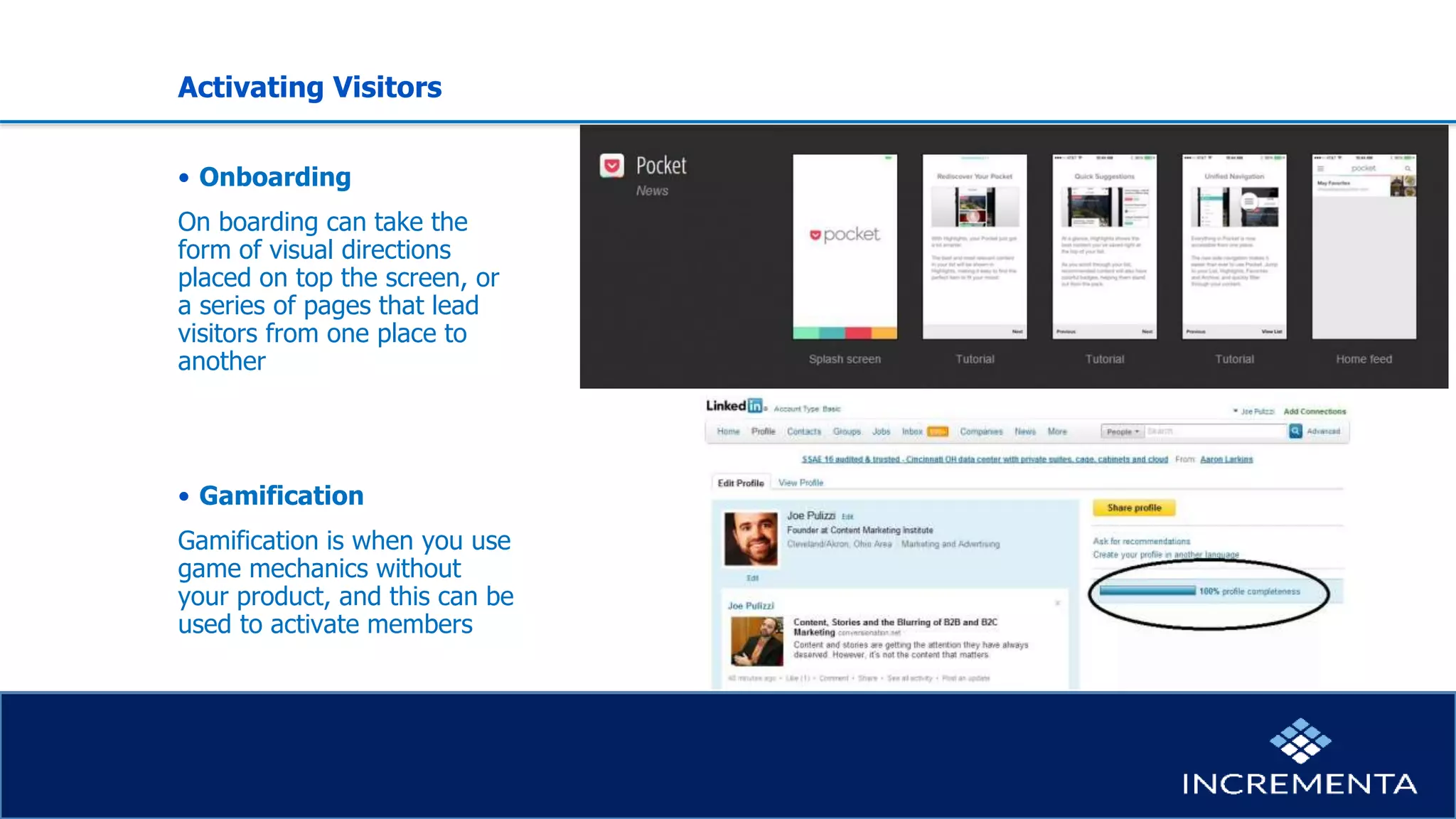 Activating Visitors
• Onboarding
On boarding can take the
form of visual directions
placed on top the screen, or
a series of pages that lead
visitors from one place to
another
• Gamification
Gamification is when you use
game mechanics without
your product, and this can be
used to activate members
 
