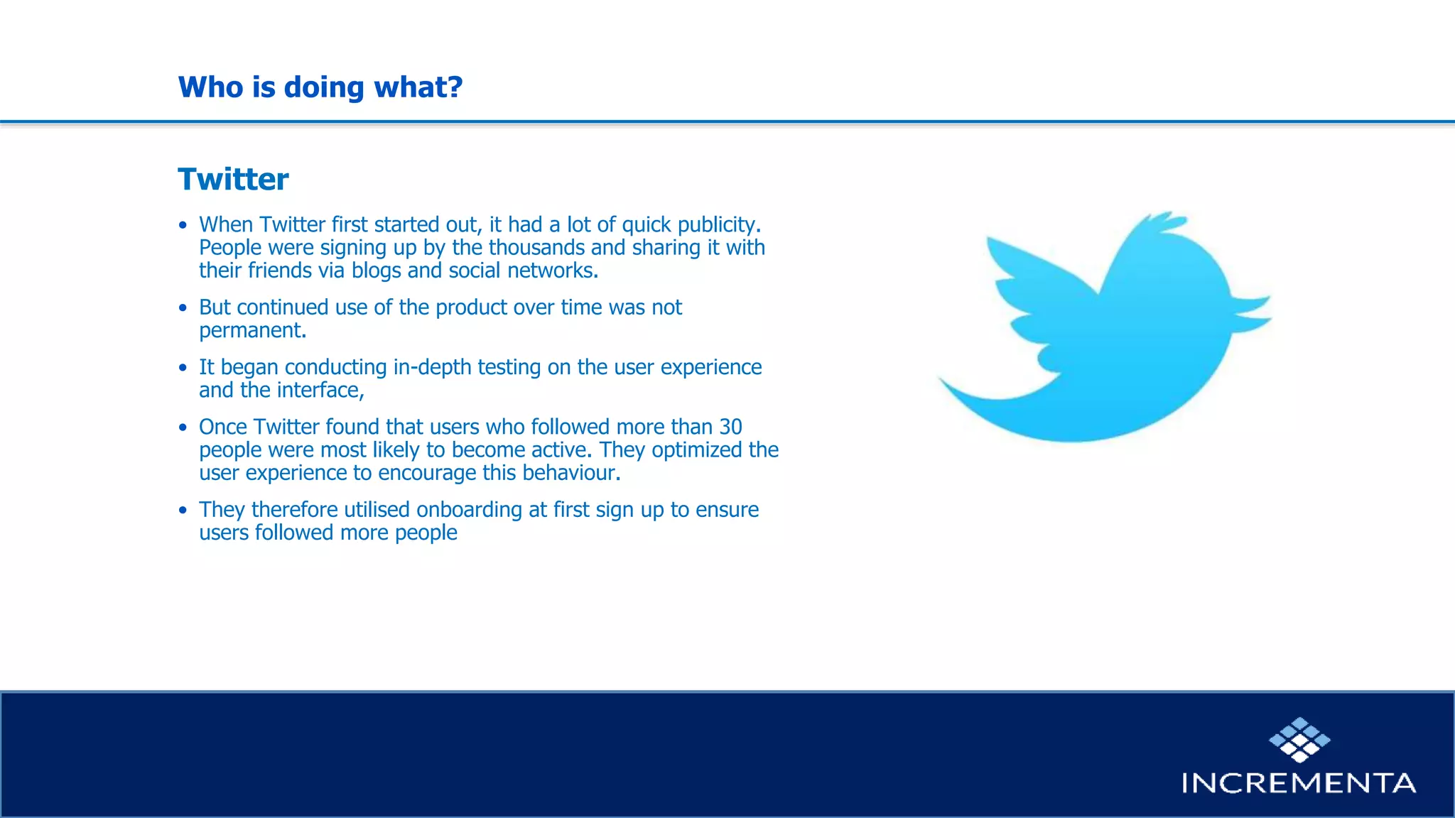 Who is doing what?
Twitter
• When Twitter first started out, it had a lot of quick publicity.
People were signing up by the thousands and sharing it with
their friends via blogs and social networks.
• But continued use of the product over time was not
permanent.
• It began conducting in-depth testing on the user experience
and the interface,
• Once Twitter found that users who followed more than 30
people were most likely to become active. They optimized the
user experience to encourage this behaviour.
• They therefore utilised onboarding at first sign up to ensure
users followed more people
 