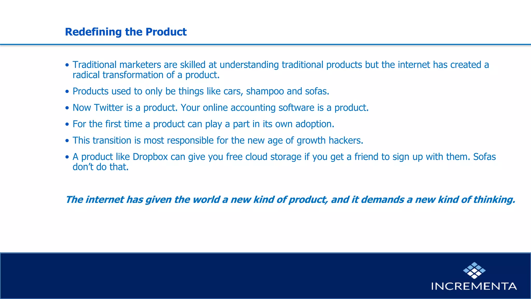 Redefining the Product
• Traditional marketers are skilled at understanding traditional products but the internet has created a
radical transformation of a product.
• Products used to only be things like cars, shampoo and sofas.
• Now Twitter is a product. Your online accounting software is a product.
• For the first time a product can play a part in its own adoption.
• This transition is most responsible for the new age of growth hackers.
• A product like Dropbox can give you free cloud storage if you get a friend to sign up with them. Sofas
don’t do that.
The internet has given the world a new kind of product, and it demands a new kind of thinking.
 