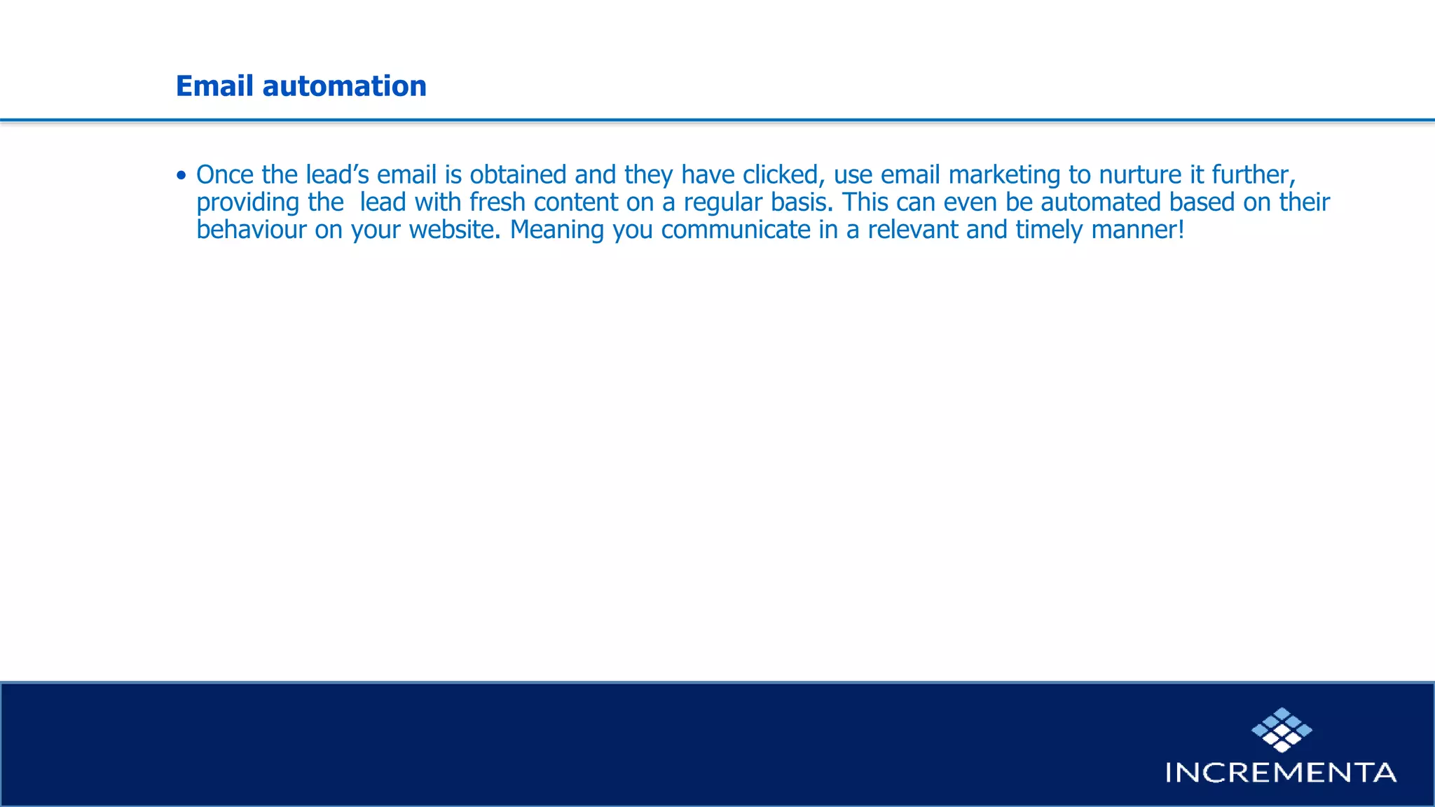 Email automation
• Once the lead’s email is obtained and they have clicked, use email marketing to nurture it further,
providing the lead with fresh content on a regular basis. This can even be automated based on their
behaviour on your website. Meaning you communicate in a relevant and timely manner!
 