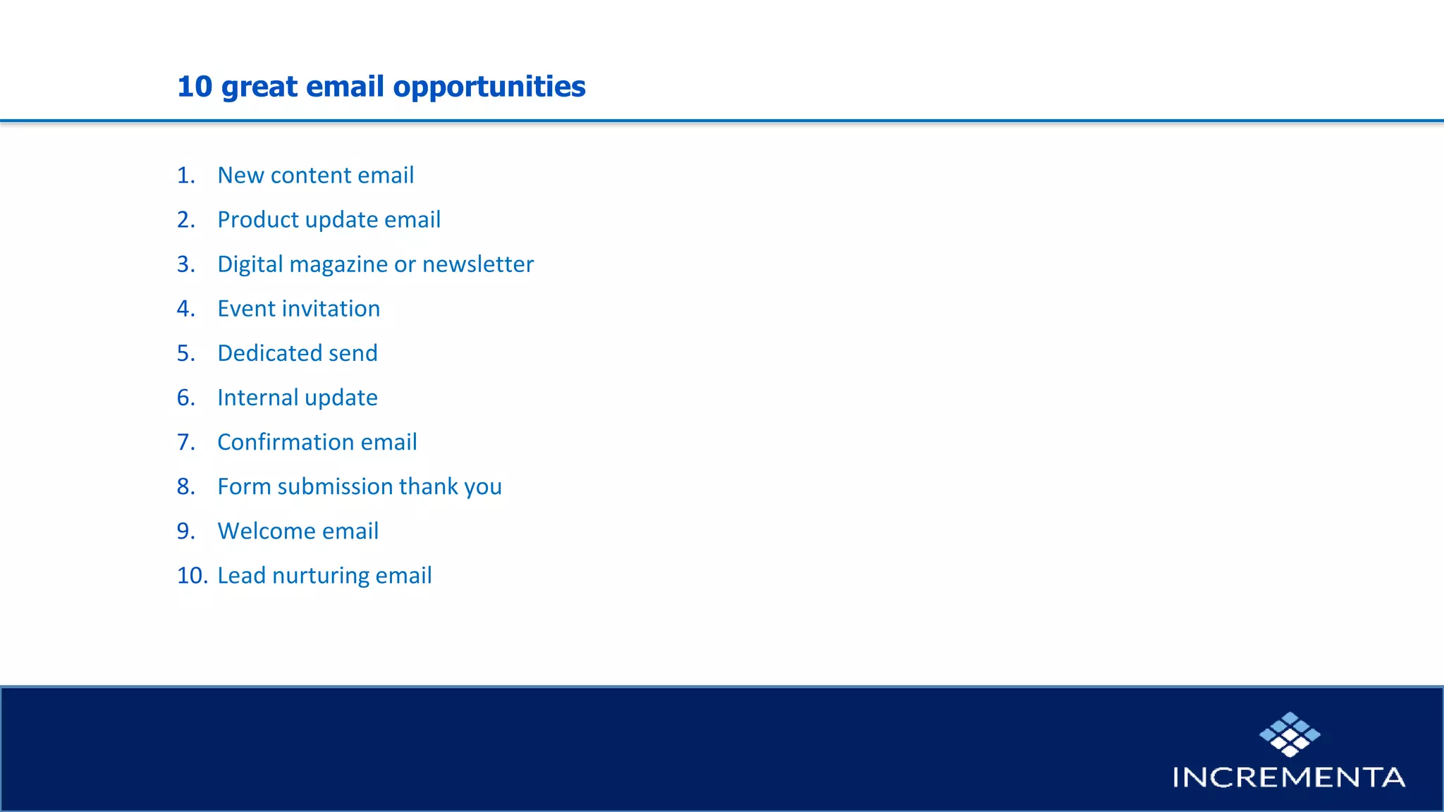 10 great email opportunities
1. New content email
2. Product update email
3. Digital magazine or newsletter
4. Event invitation
5. Dedicated send
6. Internal update
7. Confirmation email
8. Form submission thank you
9. Welcome email
10. Lead nurturing email
 