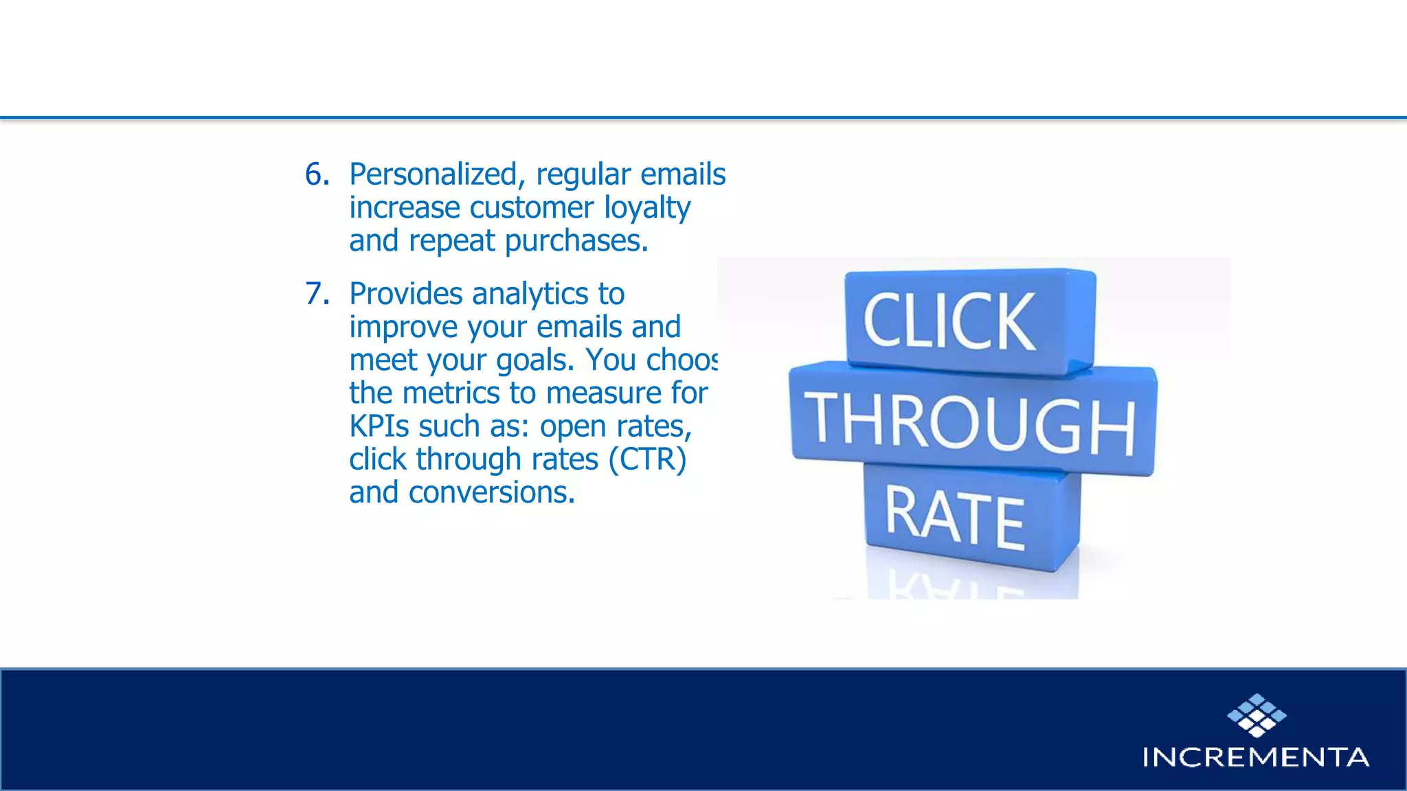 6. Personalized, regular emails
increase customer loyalty
and repeat purchases.
7. Provides analytics to
improve your emails and
meet your goals. You choose
the metrics to measure for
KPIs such as: open rates,
click through rates (CTR)
and conversions.
 