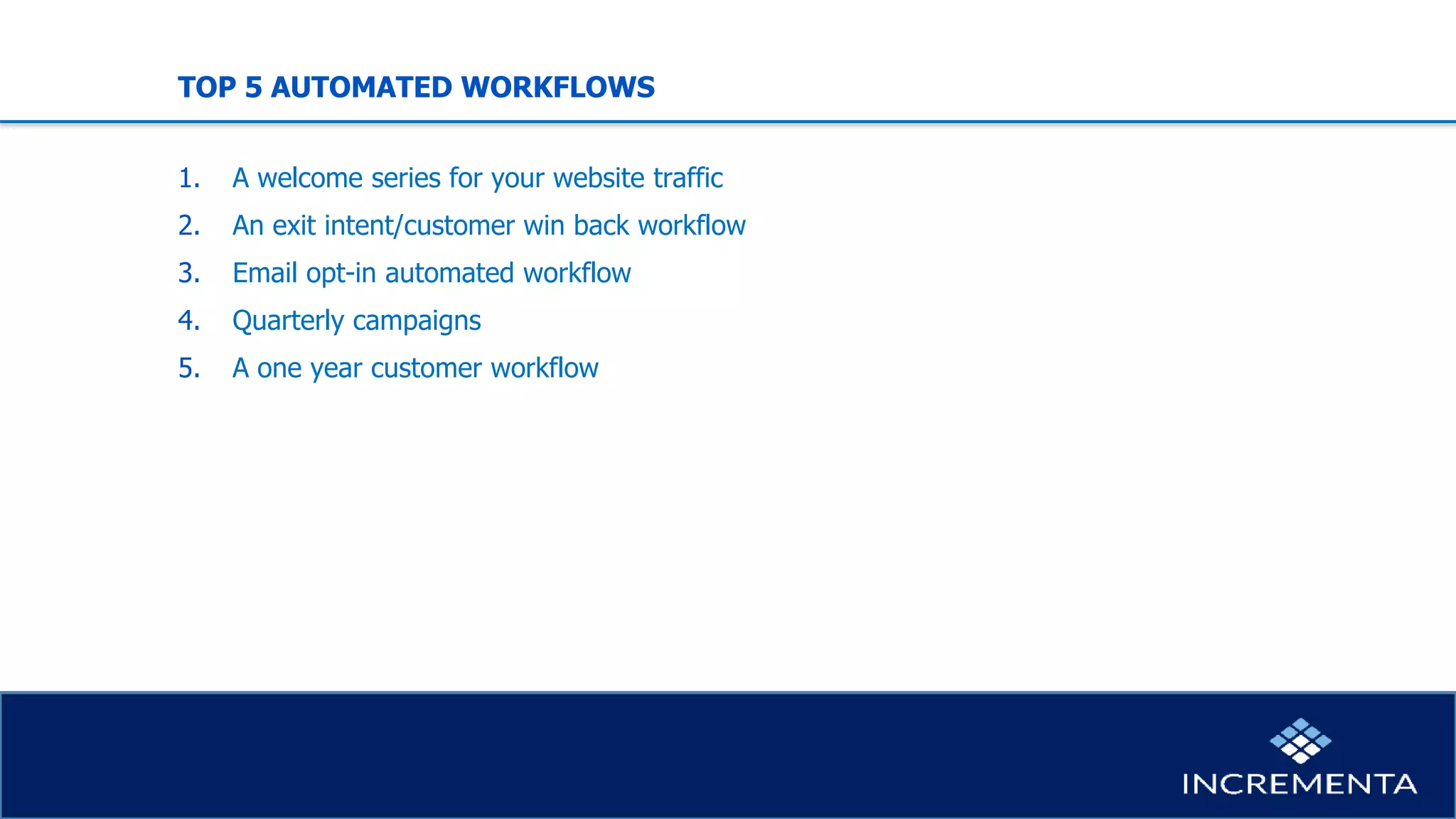 TOP 5 AUTOMATED WORKFLOWS
1. A welcome series for your website traffic
2. An exit intent/customer win back workflow
3. Email opt-in automated workflow
4. Quarterly campaigns
5. A one year customer workflow
 