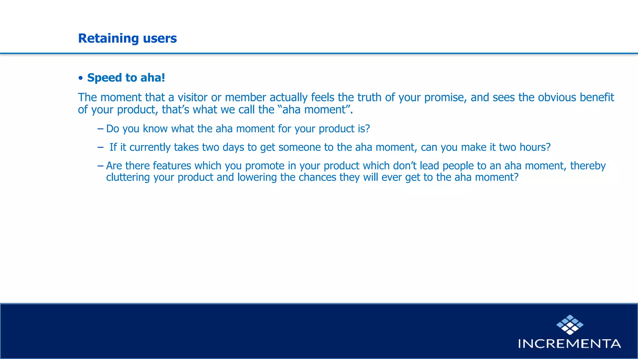 Retaining users
• Speed to aha!
The moment that a visitor or member actually feels the truth of your promise, and sees the obvious benefit
of your product, that’s what we call the “aha moment”.
− Do you know what the aha moment for your product is?
− If it currently takes two days to get someone to the aha moment, can you make it two hours?
− Are there features which you promote in your product which don’t lead people to an aha moment, thereby
cluttering your product and lowering the chances they will ever get to the aha moment?
 