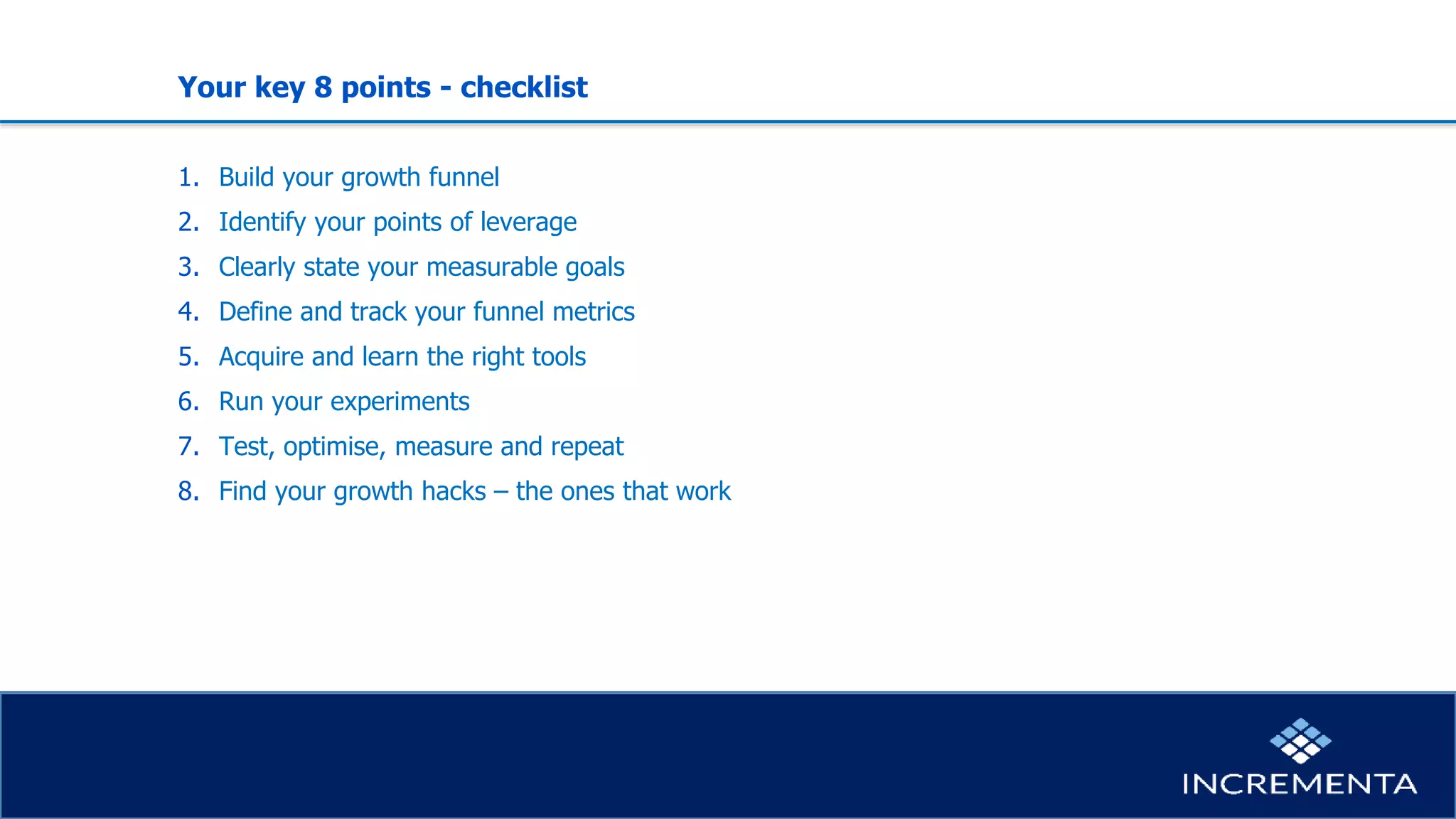 Your key 8 points - checklist
1. Build your growth funnel
2. Identify your points of leverage
3. Clearly state your measurable goals
4. Define and track your funnel metrics
5. Acquire and learn the right tools
6. Run your experiments
7. Test, optimise, measure and repeat
8. Find your growth hacks – the ones that work
 