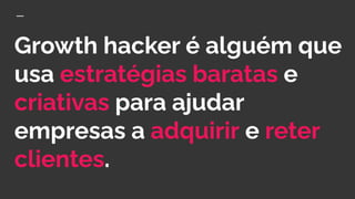 Growth hacker é alguém que
usa estratégias baratas e
criativas para ajudar
empresas a adquirir e reter
clientes.
 