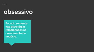 obsessivo
Focado somente
nas estratégias
relacionados ao
crescimento do
negócio.
 
