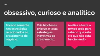 obsessivo, curioso e analitico
Analiza e testa o
tempo todo para
saber o que está
e o que não está
funcionando.
Focado somente
nas estratégias
relacionados ao
crescimento do
negócio.
Cria hipoteses,
prioriza e testa
estratégias
inovativas de
crescimento.
 