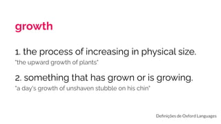 growth
1. the process of increasing in physical size.
"the upward growth of plants"
2. something that has grown or is growing.
"a day's growth of unshaven stubble on his chin"
Deﬁnições de Oxford Languages
 