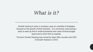What is it?
Growth hacking is when a company uses an umbrella of strategies
focused on the growth of their business. It is commonly used during a
early to start-up time fr small businesses who need minimal budget
spend and a short time to explode.
The term Growth Hacking was coined by Sean Ellis, founder and CEO
of Growth Hackers in 2010.
 