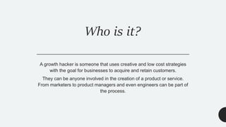 Who is it?
A growth hacker is someone that uses creative and low cost strategies
with the goal for businesses to acquire and retain customers.
They can be anyone involved in the creation of a product or service.
From marketers to product managers and even engineers can be part of
the process.
 