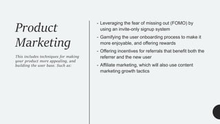 Product
Marketing
This includes techniques for making
your product more appealing, and
building the user base. Such as:
- Leveraging the fear of missing out (FOMO) by
using an invite-only signup system
- Gamifying the user onboarding process to make it
more enjoyable, and offering rewards
- Offering incentives for referrals that benefit both the
referrer and the new user
- Affiliate marketing, which will also use content
marketing growth tactics
 