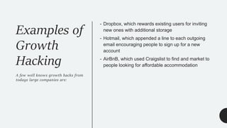 - Dropbox, which rewards existing users for inviting
new ones with additional storage
- Hotmail, which appended a line to each outgoing
email encouraging people to sign up for a new
account
- AirBnB, which used Craigslist to find and market to
people looking for affordable accommodation
Examples of
Growth
Hacking
A few well knows growth hacks from
todays large companies are:
 